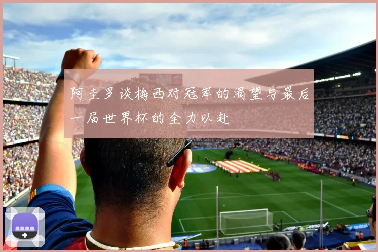 阿圭罗谈梅西对冠军的渴望与最后一届世界杯的全力以赴