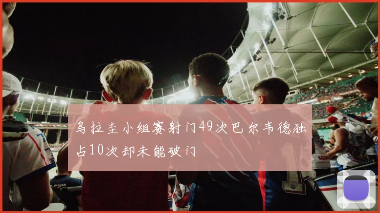 乌拉圭小组赛射门49次巴尔韦德独占10次却未能破门