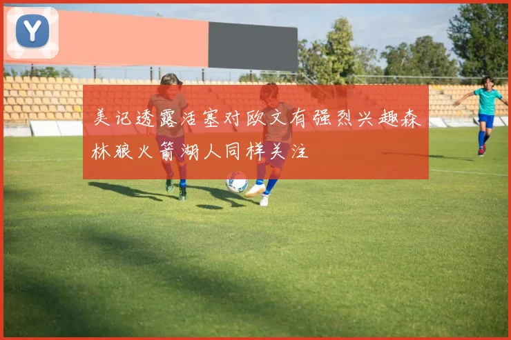 美记透露活塞对欧文有强烈兴趣森林狼火箭湖人同样关注