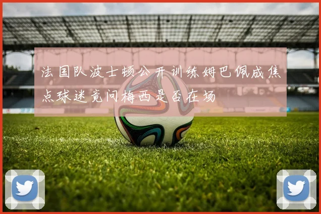 法国队波士顿公开训练姆巴佩成焦点球迷竟问梅西是否在场