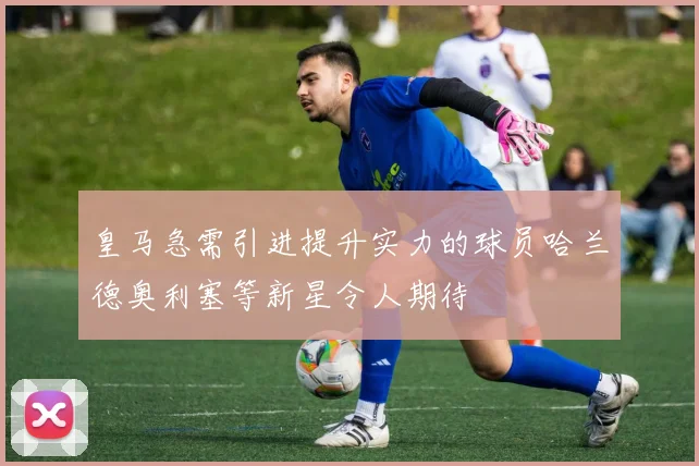 皇马急需引进提升实力的球员哈兰德奥利塞等新星令人期待