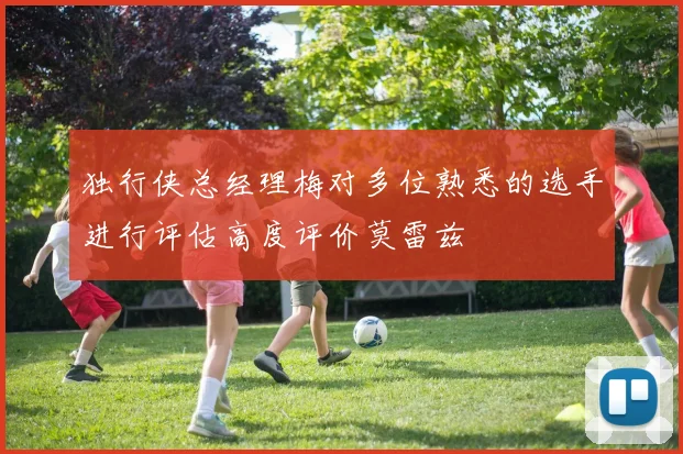 独行侠总经理梅对多位熟悉的选手进行评估高度评价莫雷兹