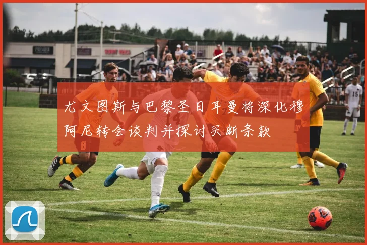 尤文图斯与巴黎圣日耳曼将深化穆阿尼转会谈判并探讨买断条款