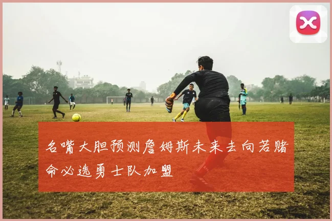 名嘴大胆预测詹姆斯未来去向若赌命必选勇士队加盟