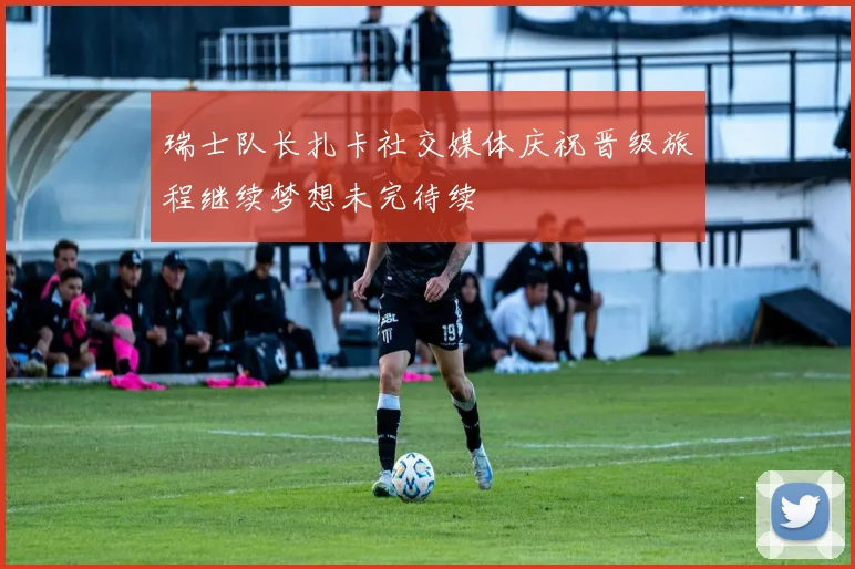 瑞士队长扎卡社交媒体庆祝晋级旅程继续梦想未完待续