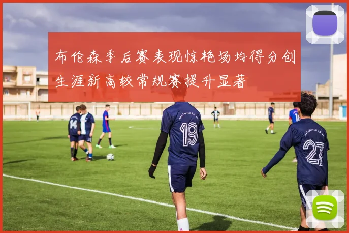 布伦森季后赛表现惊艳场均得分创生涯新高较常规赛提升显著