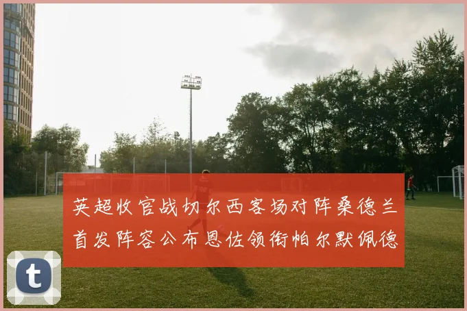 英超收官战切尔西客场对阵桑德兰首发阵容公布恩佐领衔帕尔默佩德罗先发