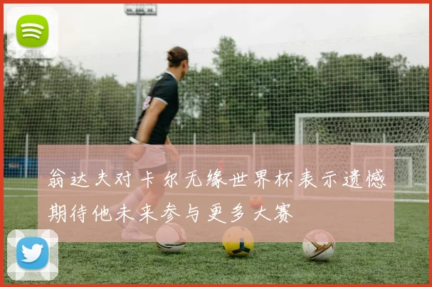 翁达夫对卡尔无缘世界杯表示遗憾期待他未来参与更多大赛