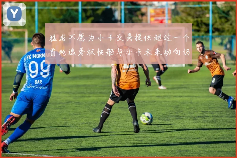 猛龙不愿为小卡交易提供超过一个首轮选秀权快船与小卡未来动向仍不明朗