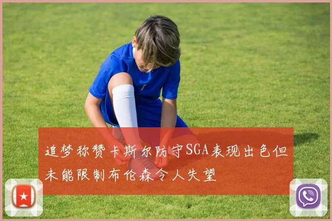 追梦称赞卡斯尔防守SGA表现出色但未能限制布伦森令人失望