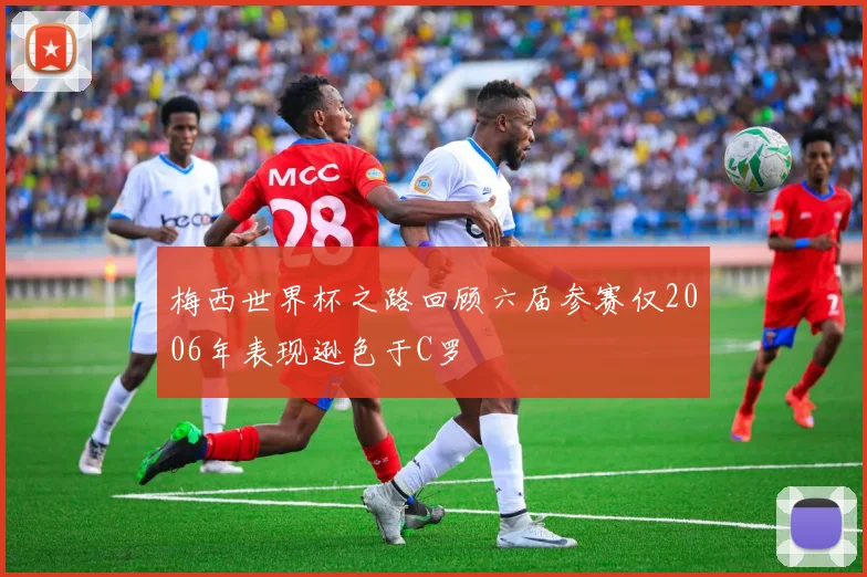 梅西世界杯之路回顾六届参赛仅2006年表现逊色于C罗