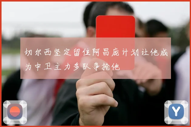 切尔西坚定留住阿昌庞计划让他成为中卫主力多队争抢他