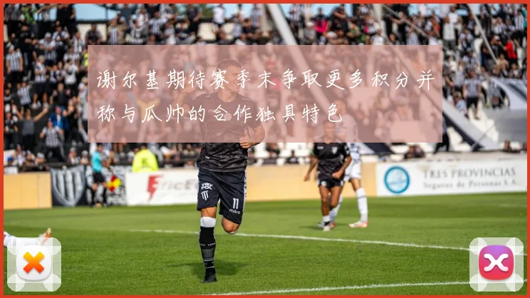 谢尔基期待赛季末争取更多积分并称与瓜帅的合作独具特色