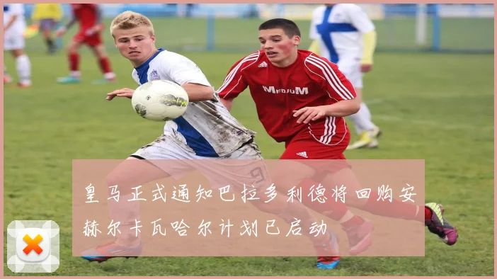 皇马正式通知巴拉多利德将回购安赫尔卡瓦哈尔计划已启动